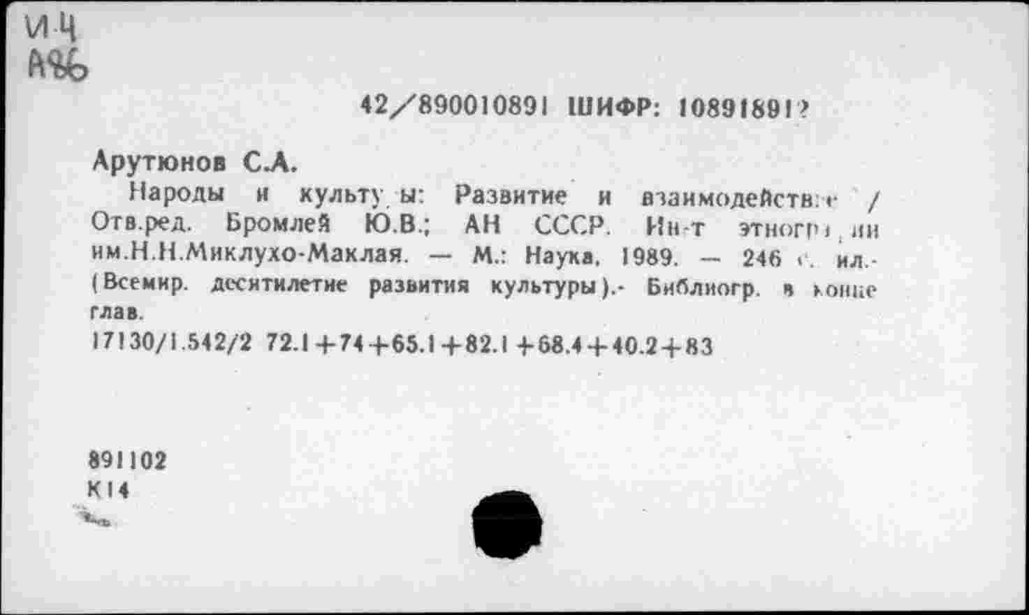 ﻿ИЦ
42/890010891 ШИФР: >0891891?
Арутюнов С.А.
Пароды н культу ы: Развитие и взаимодейств: г / Отв.ред. Бромлей Ю.В.; АН СССР. Ин-т этног>ч,ии им.Н.Н.Миклухо-Маклая. — М.: Наука. 1989. — 246 <■. ил -(Всемир. десятилетие развития культуры).- Библиогр. в конце глав.
17130/1.542/2 72.1+74+65.1 +82.1 +68.4 + 40.2 + 83
891102 К14